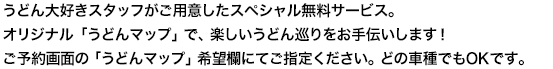 うどん大好きスタッフがご用意したスペシャル無料サービス。オリジナル「うどんマップ」で、楽しいうどん巡りをお手伝いします！ご予約画面の「うどんマップ」希望欄にてご指定ください。どの車種でもOKです。